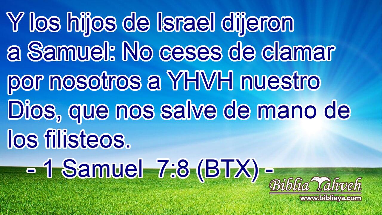 Y los hijos de Israel dijeron a Samuel: No ceses de clamar por nosotros a YHVH nuestro Dios, que nos salve de mano de los filisteos.