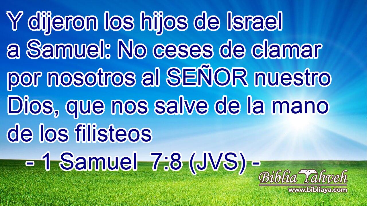 Y dijeron los hijos de Israel a Samuel: No ceses de clamar por nosotros al SEÑOR nuestro Dios, que nos salve de la mano de los filisteos