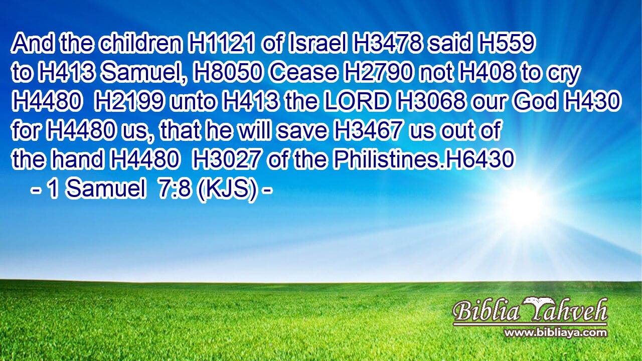 And the children H1121 of Israel H3478 said H559 to H413 Samuel, H8050 Cease H2790 not H408 to cry H4480  H2199 unto H413 the LORD H3068 our God H430 for H4480 us, that he will save H3467 us out of the hand H4480  H3027 of the Philistines.H6430