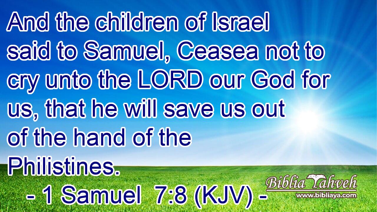 And the children of Israel said to Samuel, Ceasea not to cry unto the LORD our God for us, that he will save us out of the hand of the Philistines.