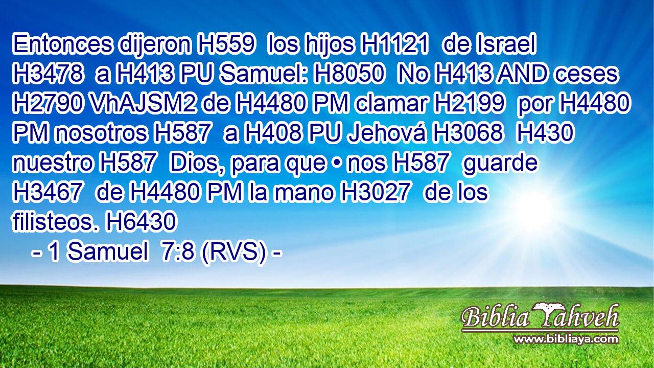 Entonces dijeron H559  los hijos H1121  de Israel H3478  a H413 PU Samuel: H8050  No H413 AND ceses H2790 VhAJSM2 de H4480 PM clamar H2199  por H4480 PM nosotros H587  a H408 PU Jehová H3068  H430 nuestro H587  Dios, para que • nos H587  guarde H3467  de H4480 PM la mano H3027  de los filisteos. H6430  