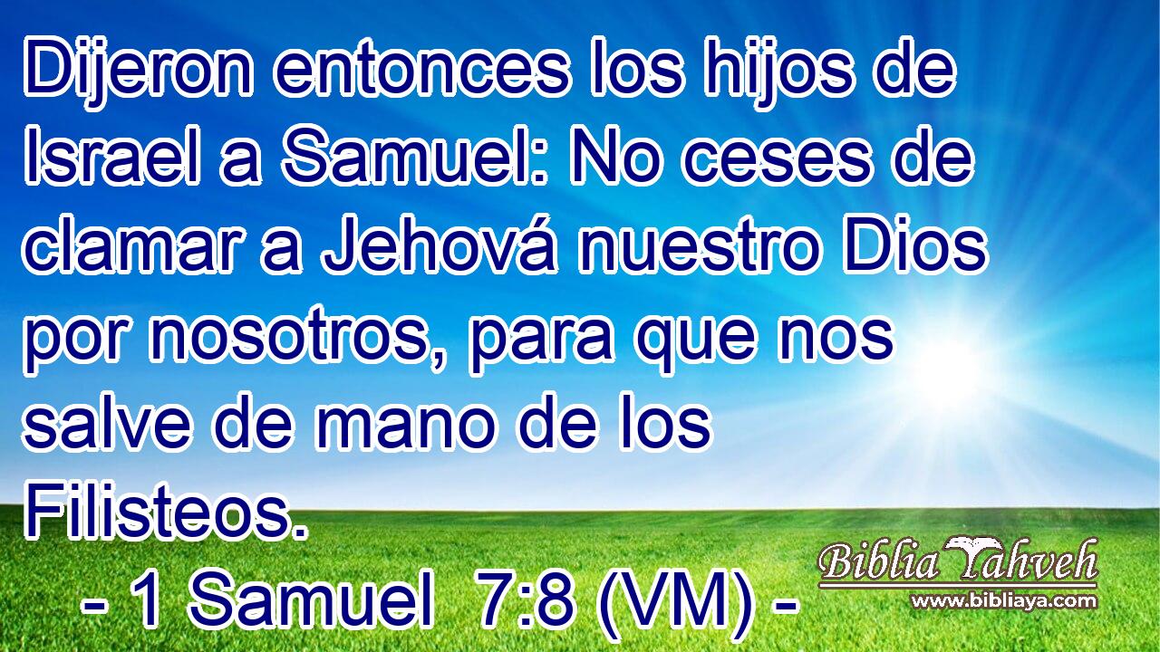  Dijeron entonces los hijos de Israel a Samuel: No ceses de clamar a Jehová nuestro Dios por nosotros, para que nos salve de mano de los Filisteos. 