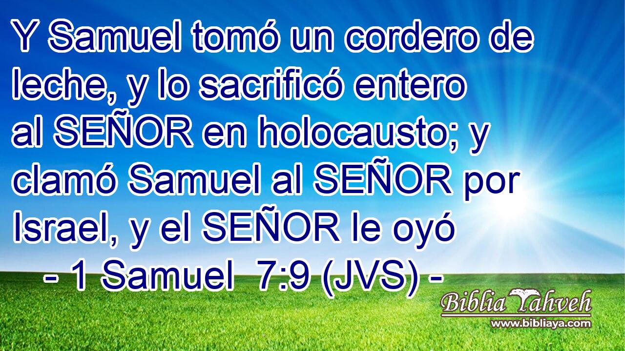 Y Samuel tomó un cordero de leche, y lo sacrificó entero al SEÑOR en holocausto; y clamó Samuel al SEÑOR por Israel, y el SEÑOR le oyó