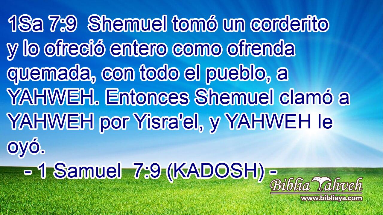  Shemuel tomó un corderito y lo ofreció entero como ofrenda quemada, con todo el pueblo, a YAHWEH. Entonces Shemuel clamó a YAHWEH por Yisra'el, y YAHWEH le oyó. 