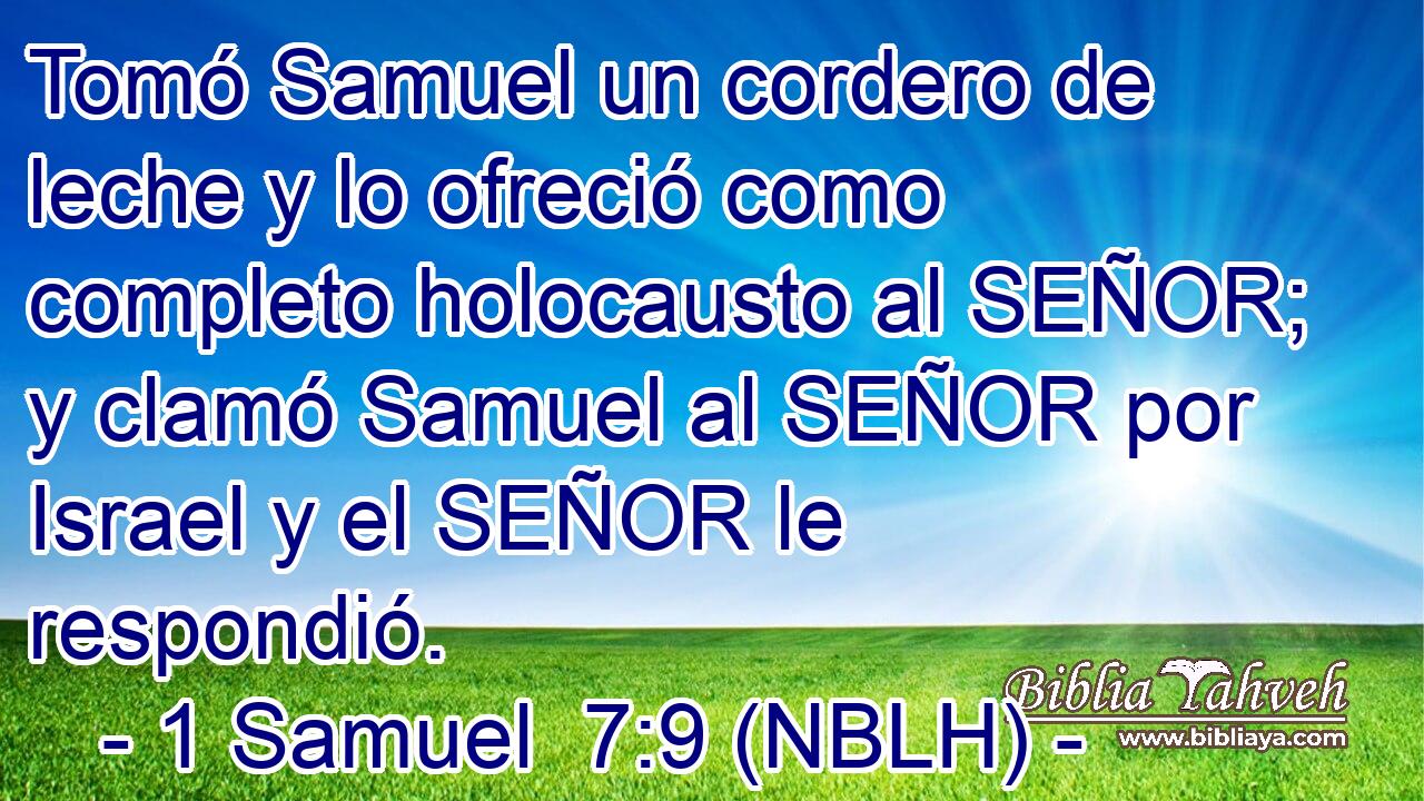 Tomó Samuel un cordero de leche y lo ofreció como completo holocausto al SEÑOR; y clamó Samuel al SEÑOR por Israel y el SEÑOR le respondió. 