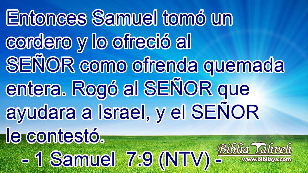 Entonces Samuel tomó un cordero y lo ofreció al SEÑOR como ofrenda quemada entera. Rogó al SEÑOR que ayudara a Israel, y el SEÑOR le contestó.