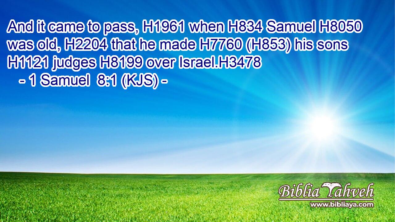 And it came to pass, H1961 when H834 Samuel H8050 was old, H2204 that he made H7760 (H853) his sons H1121 judges H8199 over Israel.H3478