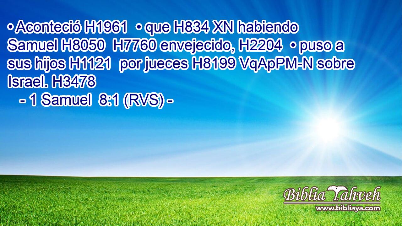 • Aconteció H1961  • que H834 XN habiendo Samuel H8050  H7760 envejecido, H2204  • puso a sus hijos H1121  por jueces H8199 VqApPM-N sobre Israel. H3478  