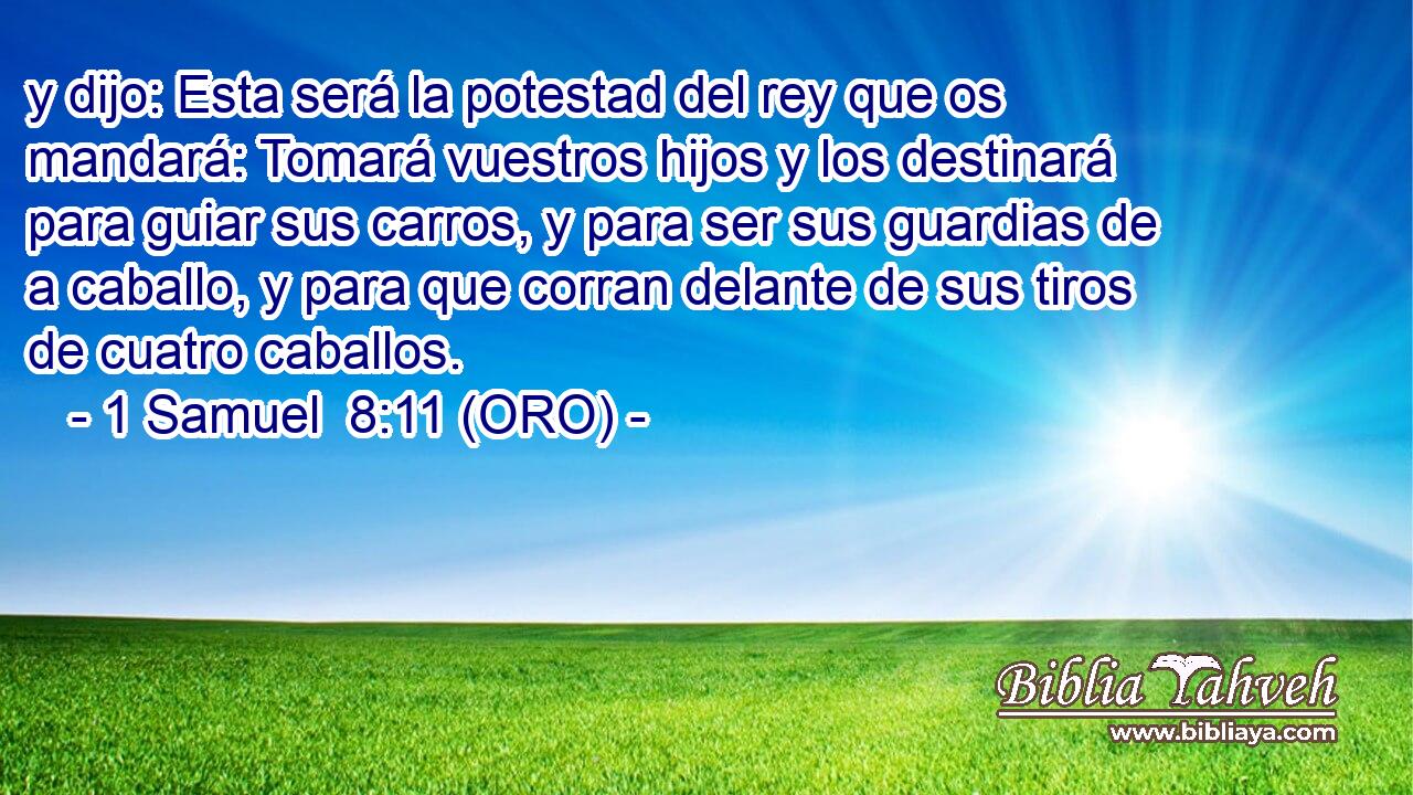  y dijo: Esta será la potestad del rey que os mandará: Tomará vuestros hijos y los destinará para guiar sus carros, y para ser sus guardias de a caballo, y para que corran delante de sus tiros de cuatro caballos. 