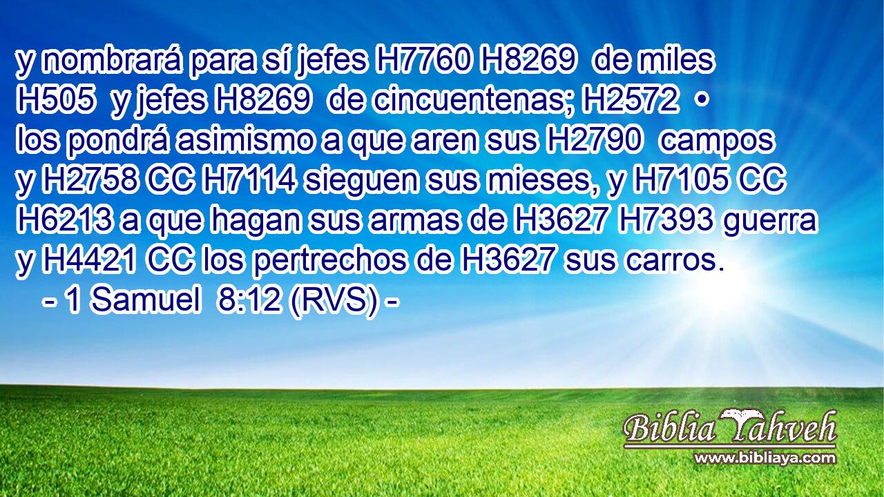 y nombrará para sí jefes H7760 H8269  de miles H505  y jefes H8269  de cincuentenas; H2572  • los pondrá asimismo a que aren sus H2790  campos y H2758 CC H7114 sieguen sus mieses, y H7105 CC H6213 a que hagan sus armas de H3627 H7393 guerra y H4421 CC los pertrechos de H3627 sus carros. 