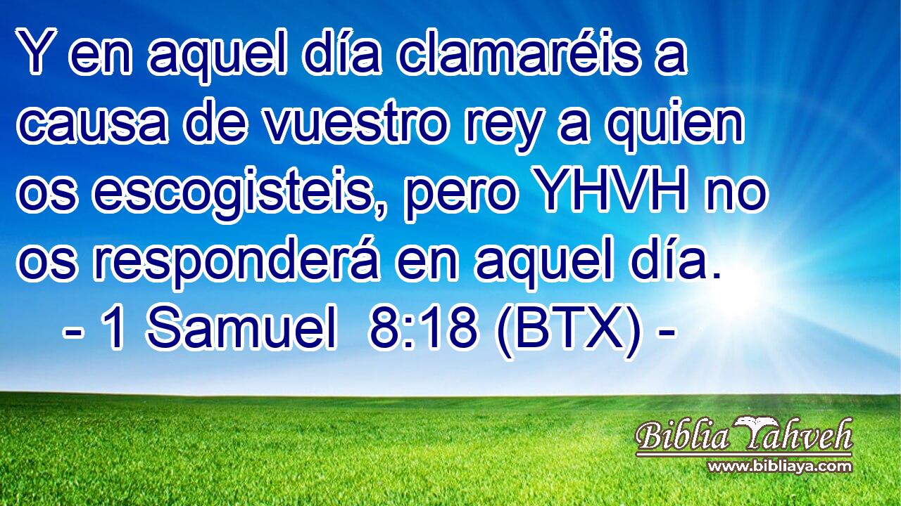 Y en aquel día clamaréis a causa de vuestro rey a quien os escogisteis, pero YHVH no os responderá en aquel día.