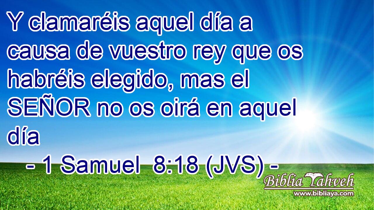 Y clamaréis aquel día a causa de vuestro rey que os habréis elegido, mas el SEÑOR no os oirá en aquel día