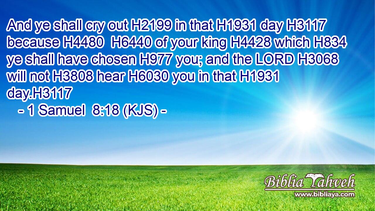 And ye shall cry out H2199 in that H1931 day H3117 because H4480  H6440 of your king H4428 which H834 ye shall have chosen H977 you; and the LORD H3068 will not H3808 hear H6030 you in that H1931 day.H3117