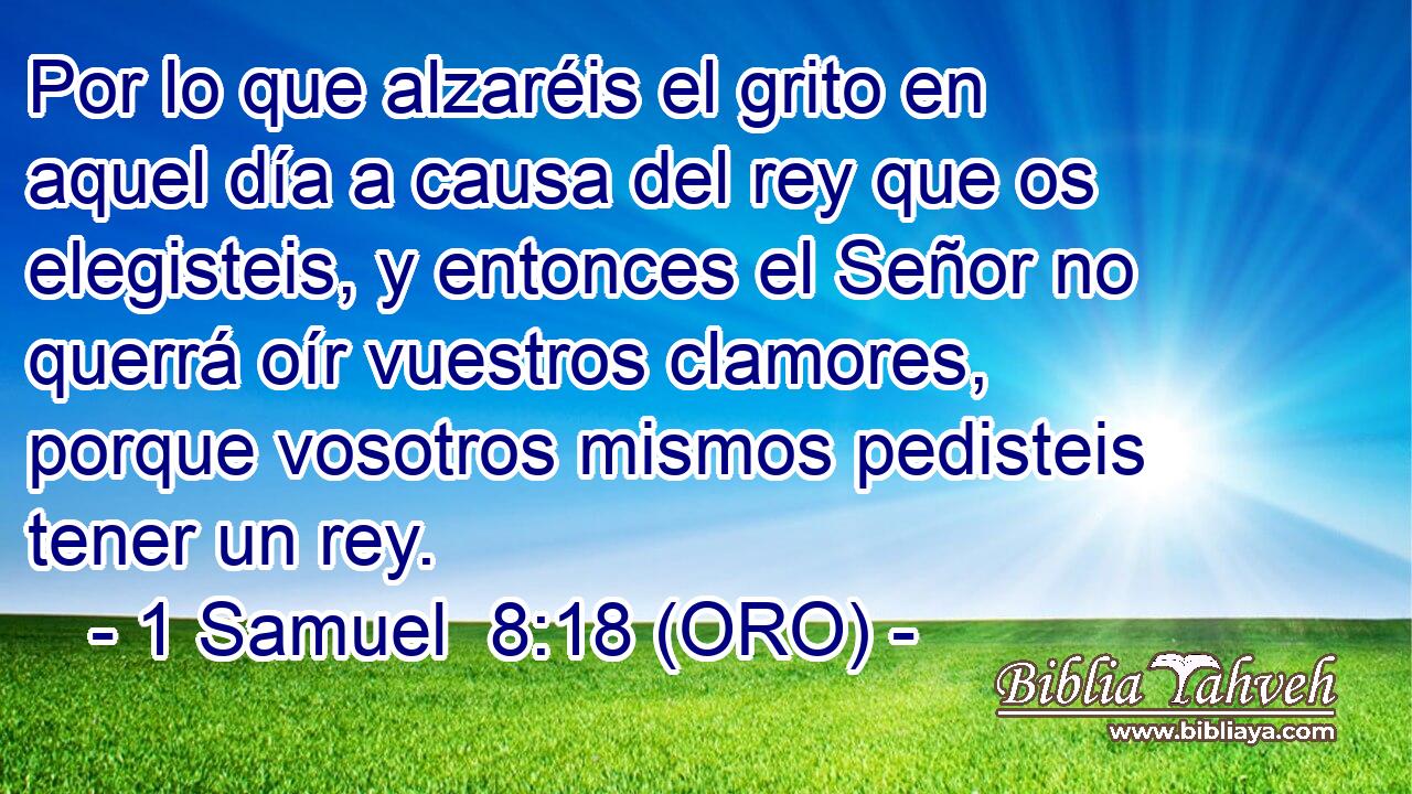  Por lo que alzaréis el grito en aquel día a causa del rey que os elegisteis, y entonces el Señor no querrá oír vuestros clamores, porque vosotros mismos pedisteis tener un rey. 