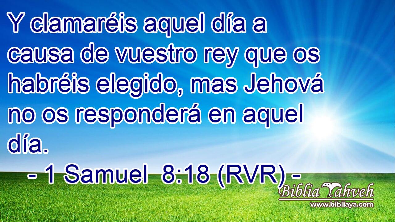 Y clamaréis aquel día a causa de vuestro rey que os habréis elegido, mas Jehová no os responderá en aquel día.
