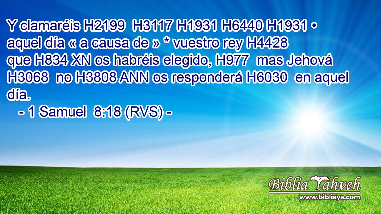 Y clamaréis H2199  H3117 H1931 H6440 H1931 • aquel día « a causa de » * vuestro rey H4428  que H834 XN os habréis elegido, H977  mas Jehová H3068  no H3808 ANN os responderá H6030  en aquel día. 
