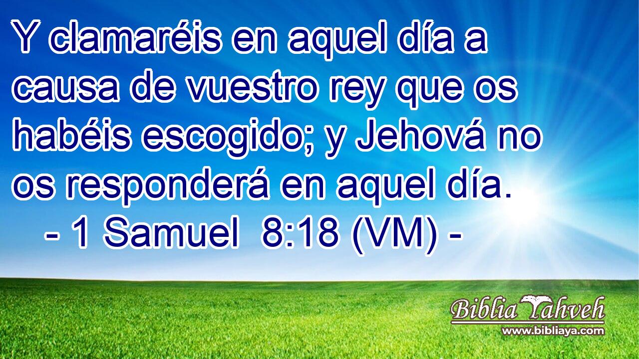 Y clamaréis en aquel día a causa de vuestro rey que os habéis escogido; y Jehová no os responderá en aquel día. 