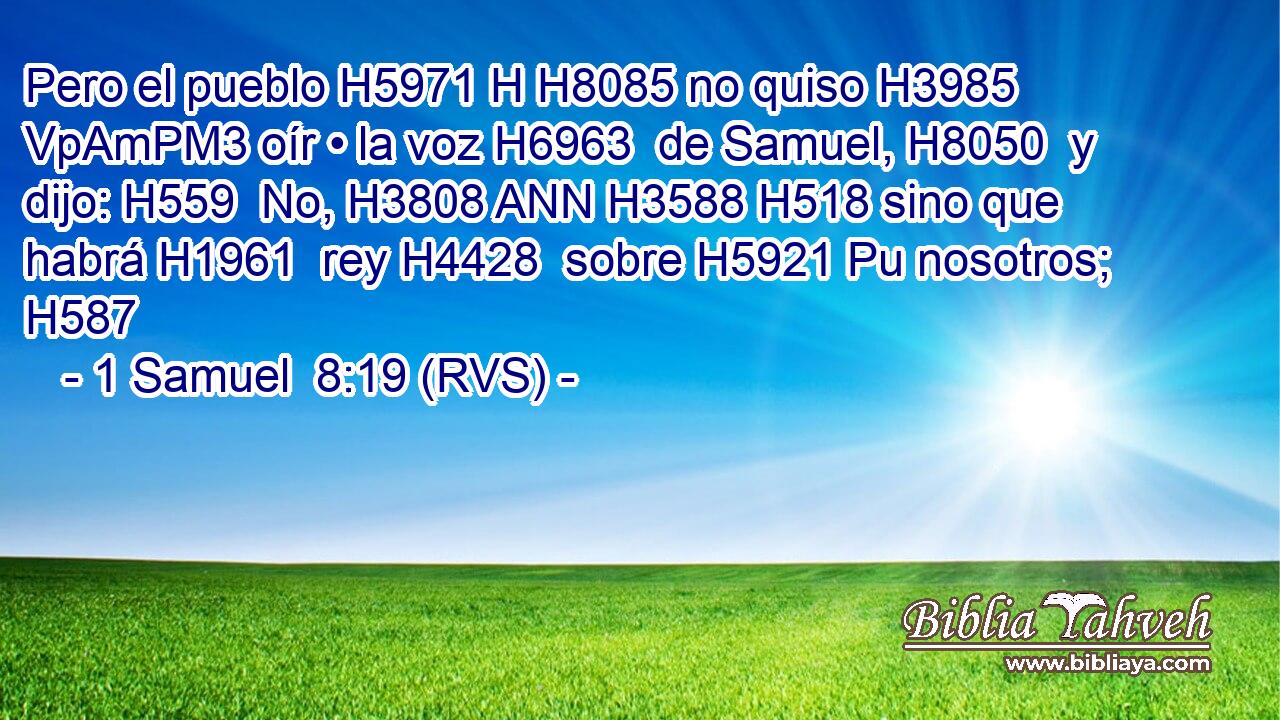 Pero el pueblo H5971 H H8085 no quiso H3985 VpAmPM3 oír • la voz H6963  de Samuel, H8050  y dijo: H559  No, H3808 ANN H3588 H518 sino que habrá H1961  rey H4428  sobre H5921 Pu nosotros; H587  