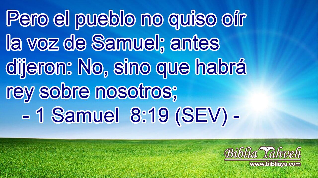 Pero el pueblo no quiso oír la voz de Samuel; antes dijeron: No, sino que habrá rey sobre nosotros;