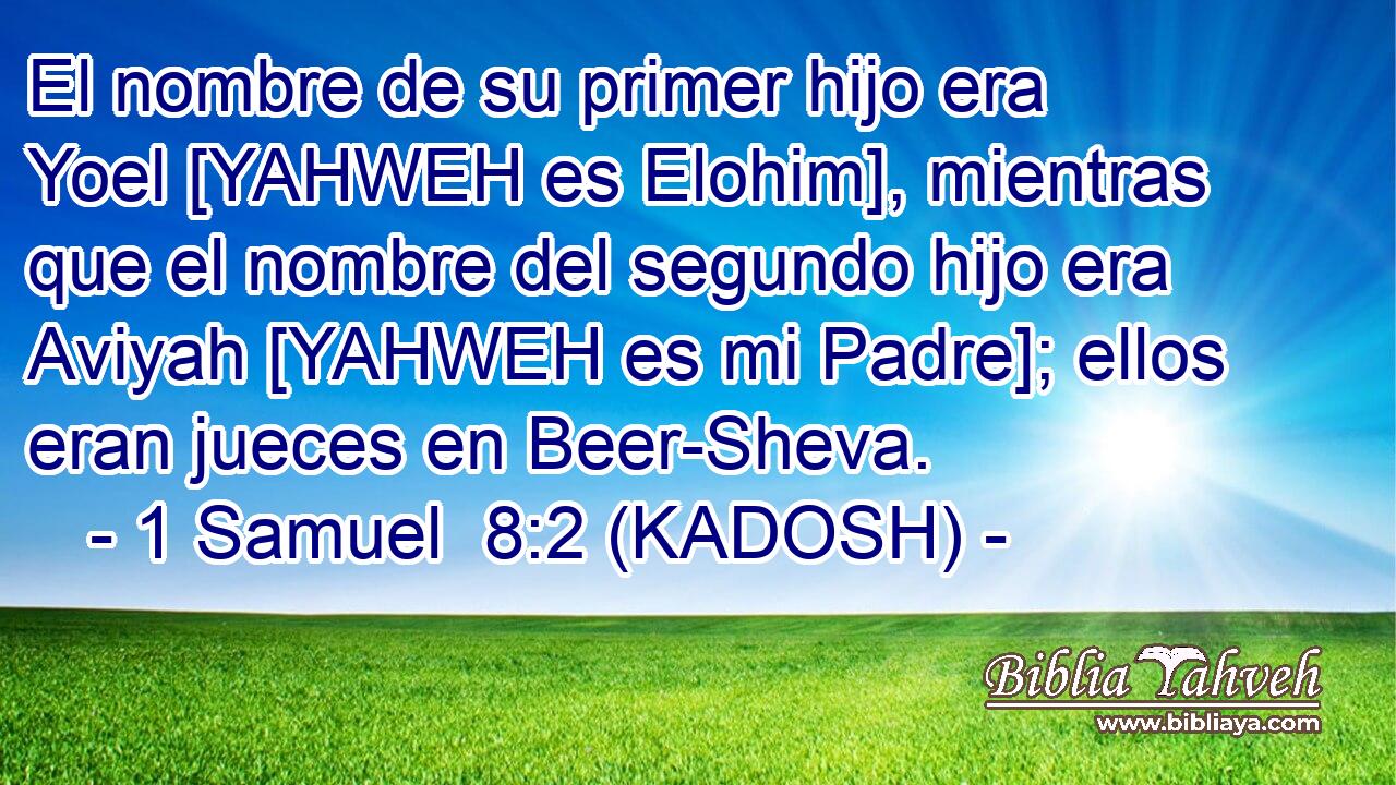  El nombre de su primer hijo era Yoel [YAHWEH es Elohim], mientras que el nombre del segundo hijo era Aviyah [YAHWEH es mi Padre]; ellos eran jueces en Beer-Sheva. 