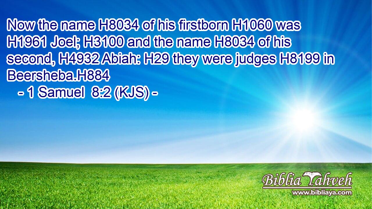 Now the name H8034 of his firstborn H1060 was H1961 Joel; H3100 and the name H8034 of his second, H4932 Abiah: H29 they were judges H8199 in Beersheba.H884