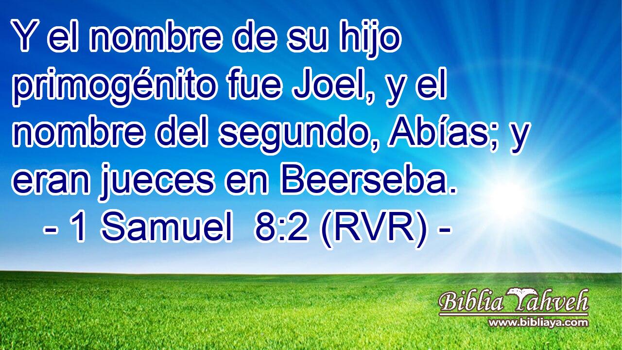 Y el nombre de su hijo primogénito fue Joel, y el nombre del segundo, Abías; y eran jueces en Beerseba.