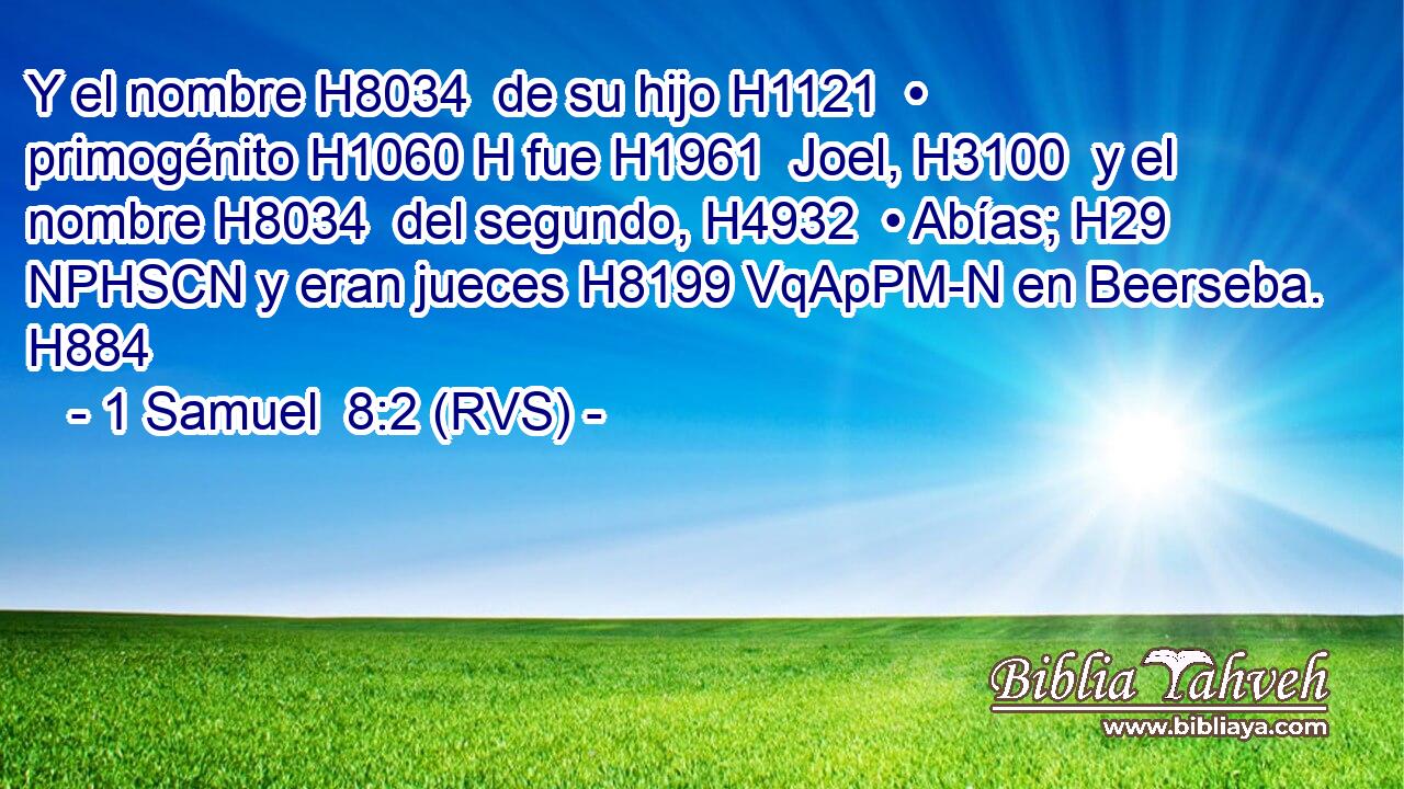 Y el nombre H8034  de su hijo H1121  • primogénito H1060 H fue H1961  Joel, H3100  y el nombre H8034  del segundo, H4932  • Abías; H29 NPHSCN y eran jueces H8199 VqApPM-N en Beerseba. H884  