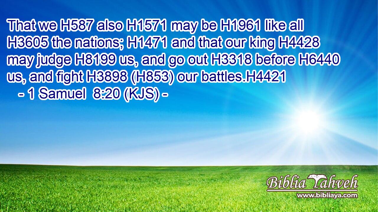 That we H587 also H1571 may be H1961 like all H3605 the nations; H1471 and that our king H4428 may judge H8199 us, and go out H3318 before H6440 us, and fight H3898 (H853) our battles.H4421
