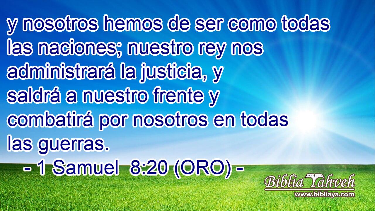  y nosotros hemos de ser como todas las naciones; nuestro rey nos administrará la justicia, y saldrá a nuestro frente y combatirá por nosotros en todas las guerras. 