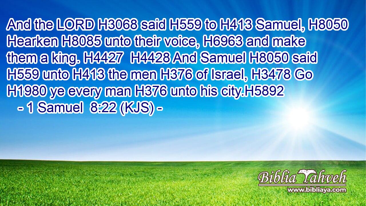 And the LORD H3068 said H559 to H413 Samuel, H8050 Hearken H8085 unto their voice, H6963 and make them a king. H4427  H4428 And Samuel H8050 said H559 unto H413 the men H376 of Israel, H3478 Go H1980 ye every man H376 unto his city.H5892