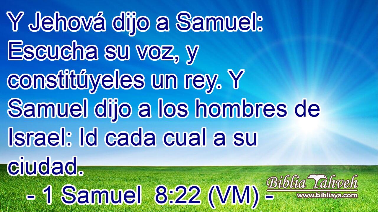  Y Jehová dijo a Samuel: Escucha su voz, y constitúyeles un rey. Y Samuel dijo a los hombres de Israel: Id cada cual a su ciudad. 