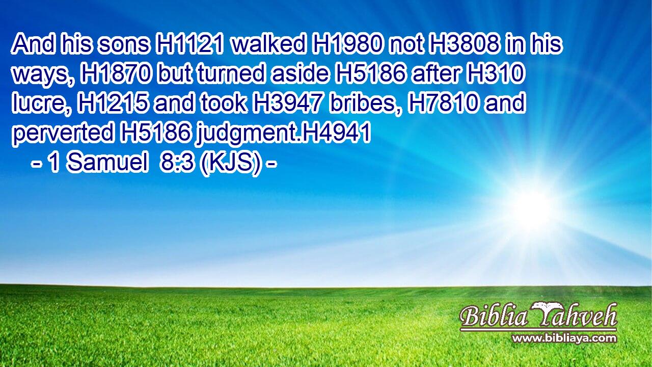 And his sons H1121 walked H1980 not H3808 in his ways, H1870 but turned aside H5186 after H310 lucre, H1215 and took H3947 bribes, H7810 and perverted H5186 judgment.H4941