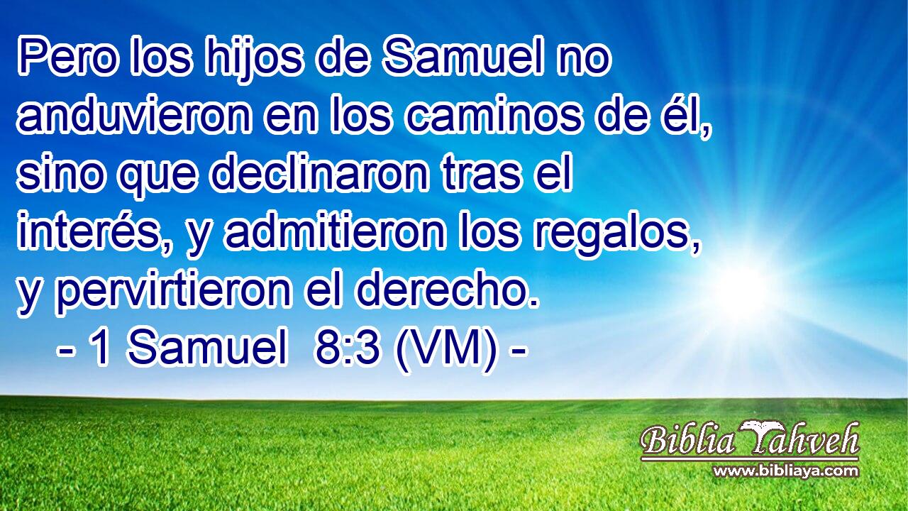  Pero los hijos de Samuel no anduvieron en los caminos de él, sino que declinaron tras el interés, y admitieron los regalos, y pervirtieron el derecho. 