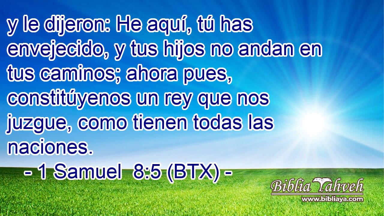 y le dijeron: He aquí, tú has envejecido, y tus hijos no andan en tus caminos; ahora pues, constitúyenos un rey que nos juzgue, como tienen todas las naciones.