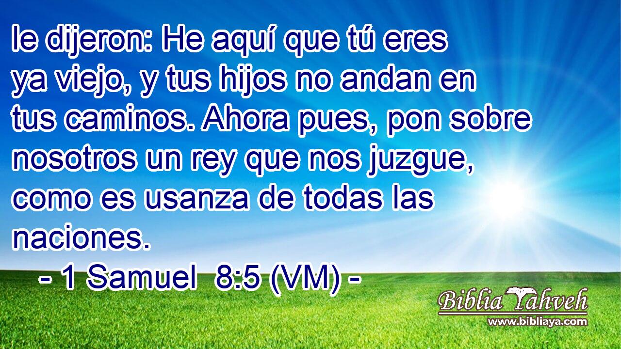  le dijeron: He aquí que tú eres ya viejo, y tus hijos no andan en tus caminos. Ahora pues, pon sobre nosotros un rey que nos juzgue, como es usanza de todas las naciones. 