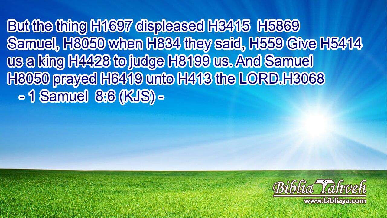 But the thing H1697 displeased H3415  H5869 Samuel, H8050 when H834 they said, H559 Give H5414 us a king H4428 to judge H8199 us. And Samuel H8050 prayed H6419 unto H413 the LORD.H3068