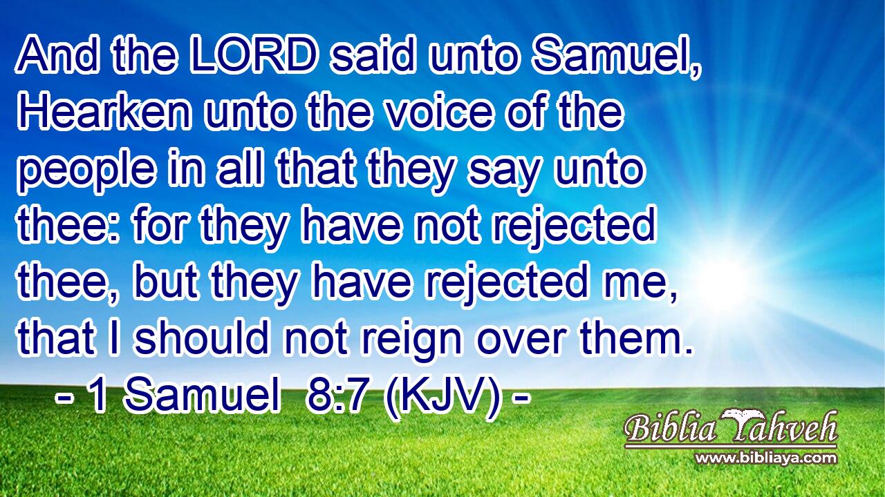 And the LORD said unto Samuel, Hearken unto the voice of the people in all that they say unto thee: for they have not rejected thee, but they have rejected me, that I should not reign over them.