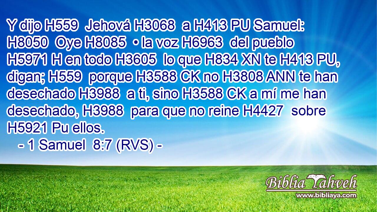 Y dijo H559  Jehová H3068  a H413 PU Samuel: H8050  Oye H8085  • la voz H6963  del pueblo H5971 H en todo H3605  lo que H834 XN te H413 PU,  digan; H559  porque H3588 CK no H3808 ANN te han desechado H3988  a ti, sino H3588 CK a mí me han desechado, H3988  para que no reine H4427  sobre H5921 Pu ellos. 