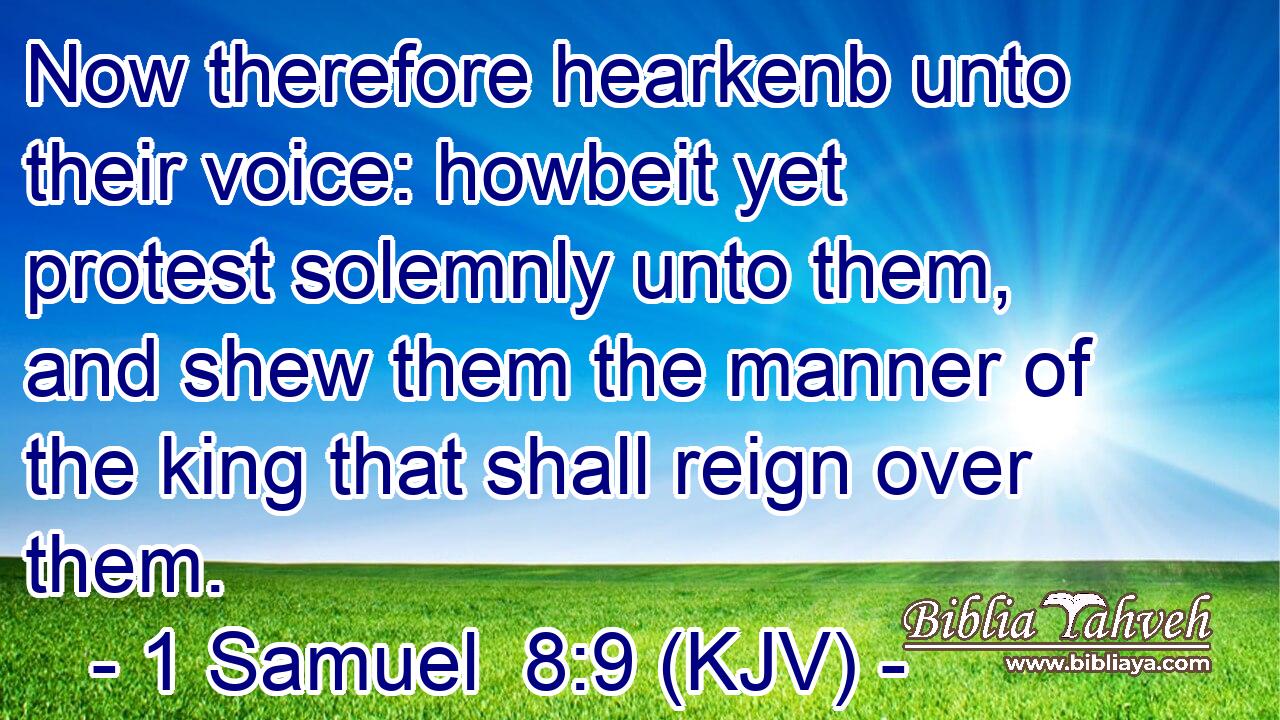 Now therefore hearkenb unto their voice: howbeit yet protest solemnly unto them, and shew them the manner of the king that shall reign over them.