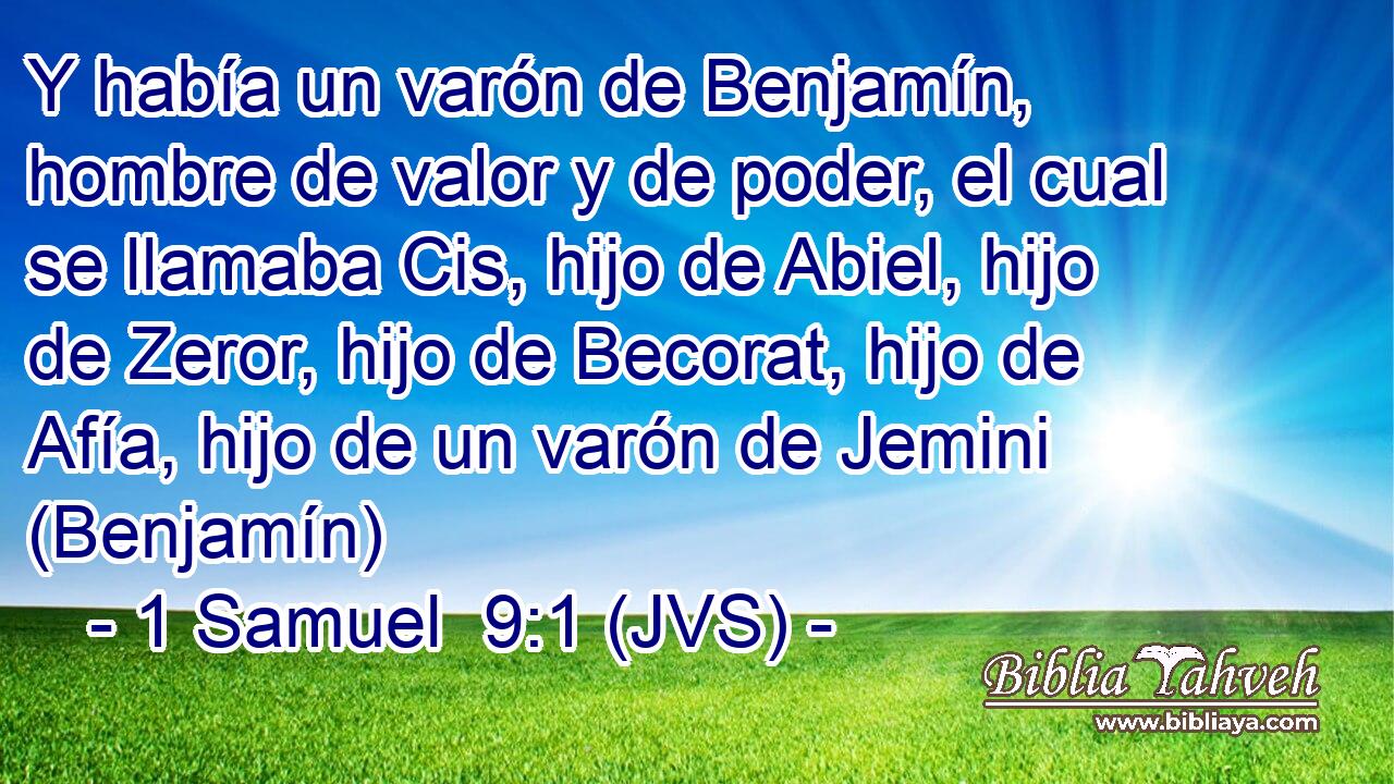Y había un varón de Benjamín, hombre de valor y de poder, el cual se llamaba Cis, hijo de Abiel, hijo de Zeror, hijo de Becorat, hijo de Afía, hijo de un varón de Jemini (Benjamín)