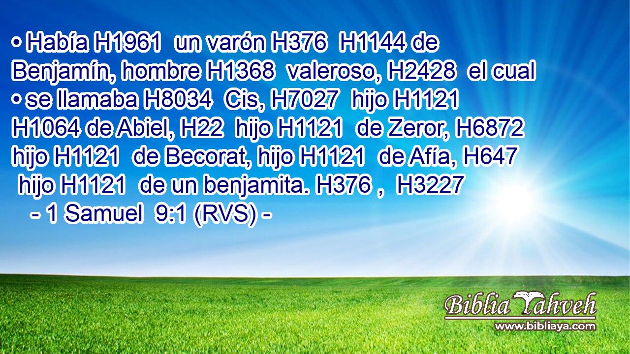• Había H1961  un varón H376  H1144 de Benjamín, hombre H1368  valeroso, H2428  el cual • se llamaba H8034  Cis, H7027  hijo H1121  H1064 de Abiel, H22  hijo H1121  de Zeror, H6872  hijo H1121  de Becorat, hijo H1121  de Afía, H647  hijo H1121  de un benjamita. H376 ,  H3227 