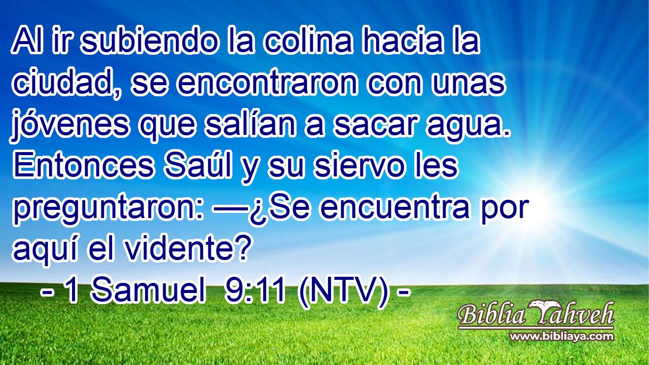 Al ir subiendo la colina hacia la ciudad, se encontraron con unas jóvenes que salían a sacar agua. Entonces Saúl y su siervo les preguntaron: —¿Se encuentra por aquí el vidente?