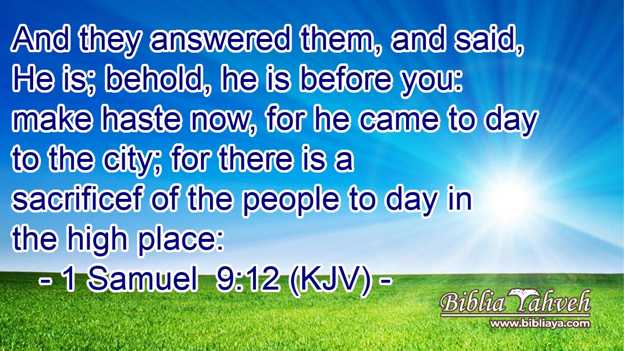 And they answered them, and said, He is; behold, he is before you: make haste now, for he came to day to the city; for there is a sacrificef of the people to day in the high place:
