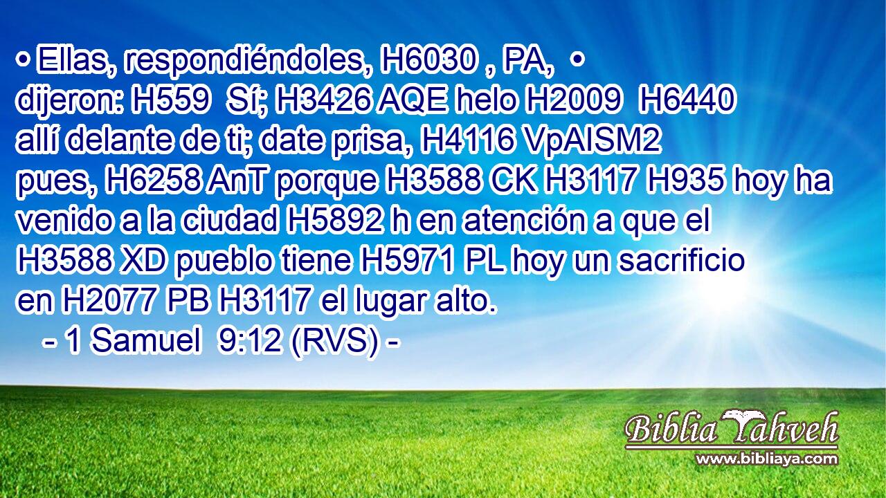 • Ellas, respondiéndoles, H6030 , PA,  • dijeron: H559  Sí; H3426 AQE helo H2009  H6440 allí delante de ti; date prisa, H4116 VpAISM2 pues, H6258 AnT porque H3588 CK H3117 H935 hoy ha venido a la ciudad H5892 h en atención a que el H3588 XD pueblo tiene H5971 PL hoy un sacrificio en H2077 PB H3117 el lugar alto. 