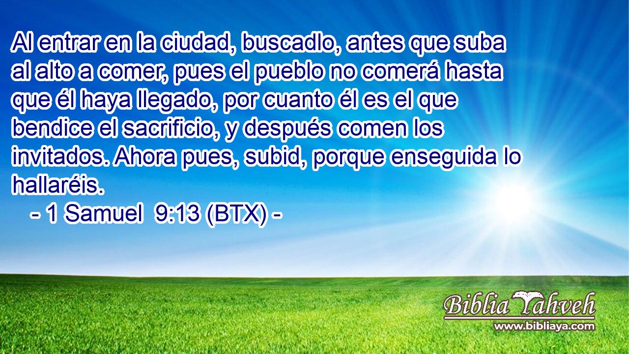 Al entrar en la ciudad, buscadlo, antes que suba al alto a comer, pues el pueblo no comerá hasta que él haya llegado, por cuanto él es el que bendice el sacrificio, y después comen los invitados. Ahora pues, subid, porque enseguida lo hallaréis.