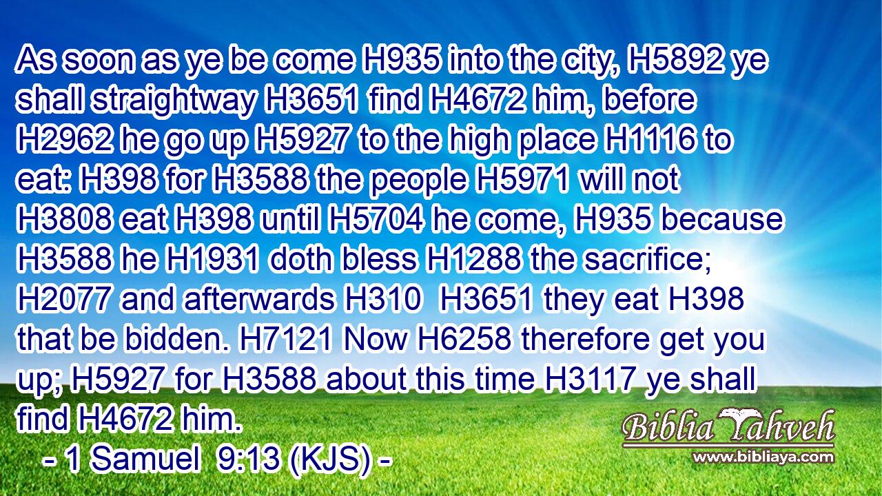 As soon as ye be come H935 into the city, H5892 ye shall straightway H3651 find H4672 him, before H2962 he go up H5927 to the high place H1116 to eat: H398 for H3588 the people H5971 will not H3808 eat H398 until H5704 he come, H935 because H3588 he H1931 doth bless H1288 the sacrifice; H2077 and afterwards H310  H3651 they eat H398 that be bidden. H7121 Now H6258 therefore get you up; H5927 for H3588 about this time H3117 ye shall find H4672 him.