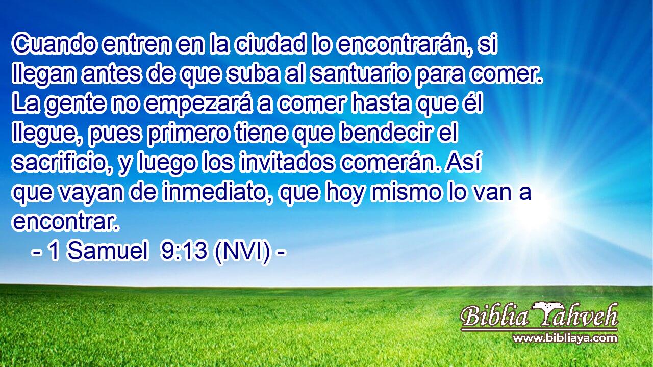  Cuando entren en la ciudad lo encontrarán, si llegan antes de que suba al santuario para comer. La gente no empezará a comer hasta que él llegue, pues primero tiene que bendecir el sacrificio, y luego los invitados comerán. Así que vayan de inmediato, que hoy mismo lo van a encontrar. 