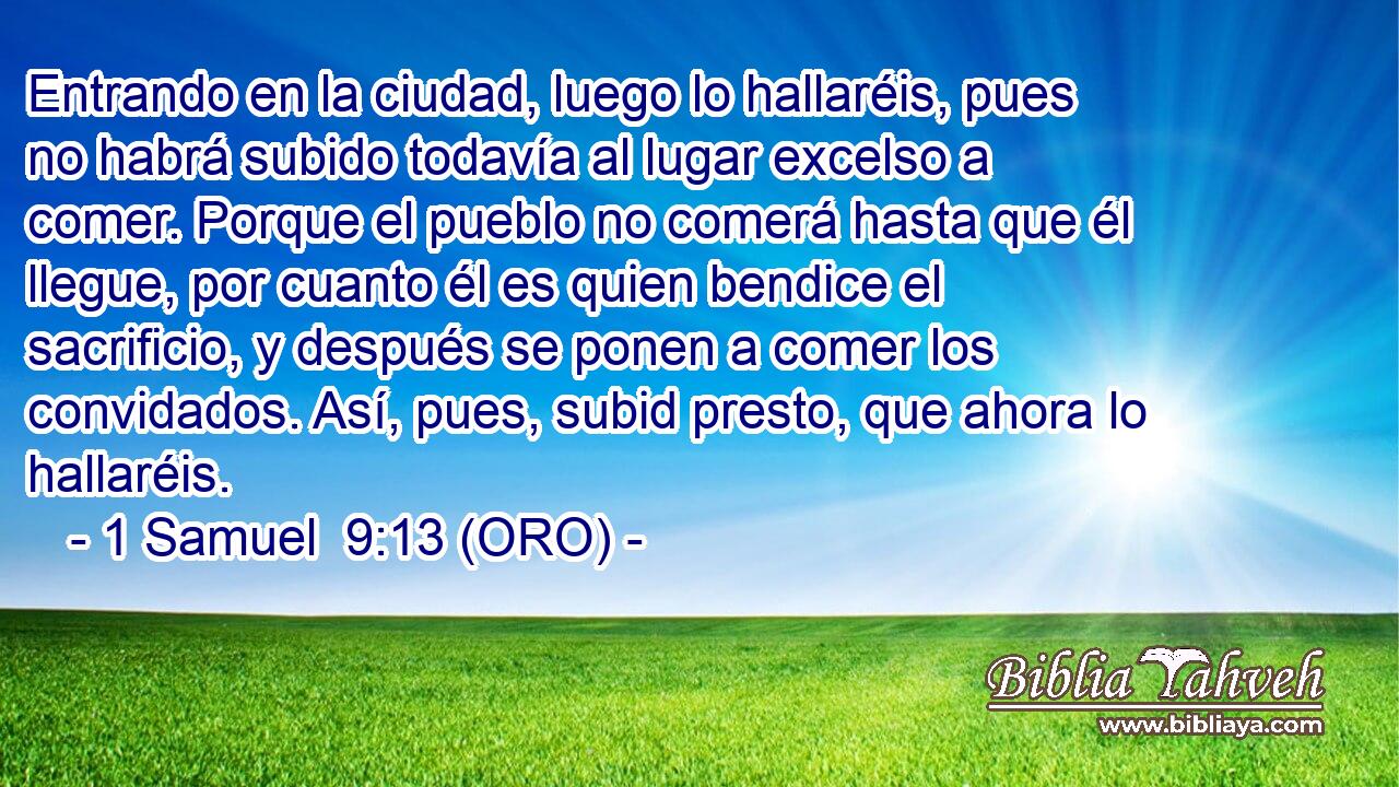  Entrando en la ciudad, luego lo hallaréis, pues no habrá subido todavía al lugar excelso a comer. Porque el pueblo no comerá hasta que él llegue, por cuanto él es quien bendice el sacrificio, y después se ponen a comer los convidados. Así, pues, subid presto, que ahora lo hallaréis. 