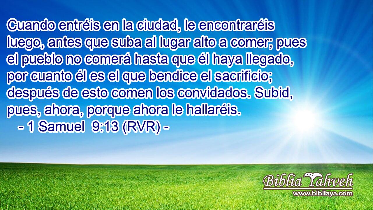 Cuando entréis en la ciudad, le encontraréis luego, antes que suba al lugar alto a comer; pues el pueblo no comerá hasta que él haya llegado, por cuanto él es el que bendice el sacrificio; después de esto comen los convidados. Subid, pues, ahora, porque ahora le hallaréis.