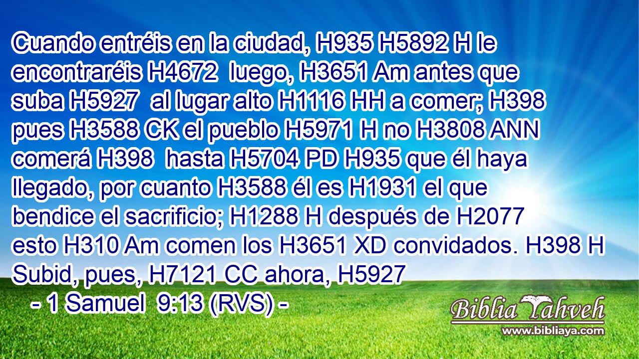 Cuando entréis en la ciudad, H935 H5892 H le encontraréis H4672  luego, H3651 Am antes que suba H5927  al lugar alto H1116 HH a comer; H398  pues H3588 CK el pueblo H5971 H no H3808 ANN comerá H398  hasta H5704 PD H935 que él haya llegado, por cuanto H3588 él es H1931 el que bendice el sacrificio; H1288 H después de H2077 esto H310 Am comen los H3651 XD convidados. H398 H Subid, pues, H7121 CC ahora, H5927 